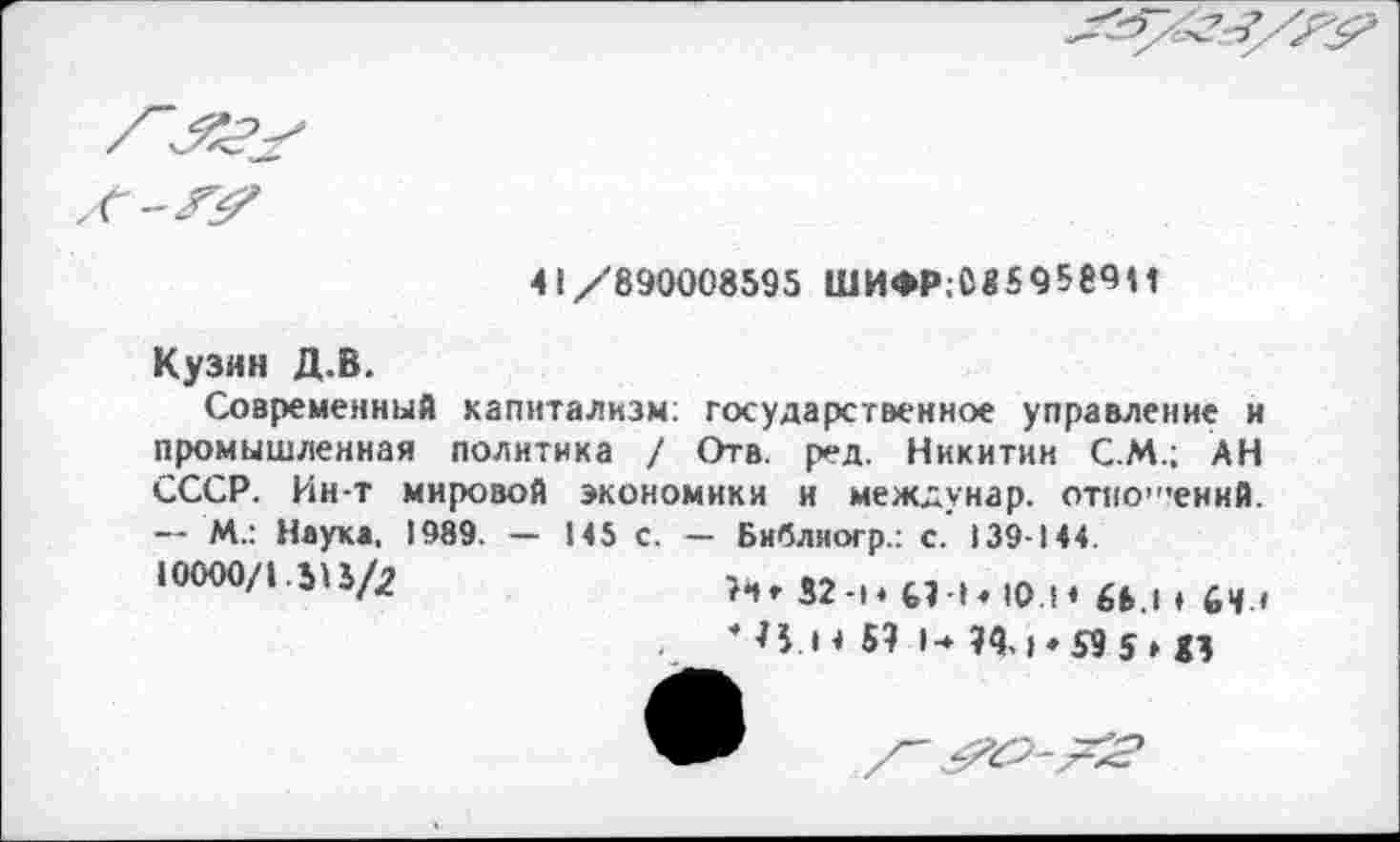 ﻿
41/890008595 ШИФР.М59589И
Кузин Д.В.
Современный капитализм; государственное управление и промышленная политика / Отв. ред. Никитин С.М.; АН СССР. Ин-т мировой экономики и междунар. отношений. — М.: Наука, 1989. — 145 с. — Библиогр.: с. 139-144.
10000/1.515/2	>6» 52-|4 ЫЬ Ю м 6Ь.| ♦ бц (
* н.4 4 5? I-» ОД |«59 $ , до